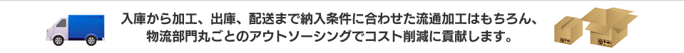 入庫から加工、出庫、配送まで納入条件に合わせた流通加工はもちろん、物流部門丸ごとのアウトソーシングでコスト削減に貢献します。